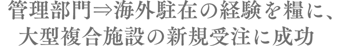 　管理部門⇒海外駐在の経験を糧に、大型複合施設の新規受注に成功