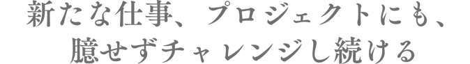 新たな仕事、プロジェクトにも、臆せずチャレンジし続ける