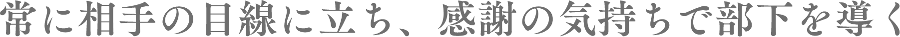 常に相手の目線に立ち、感謝の気持ちで部下を導く