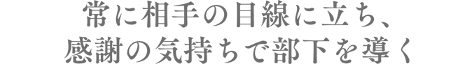 常に相手の目線に立ち、感謝の気持ちで部下を導く