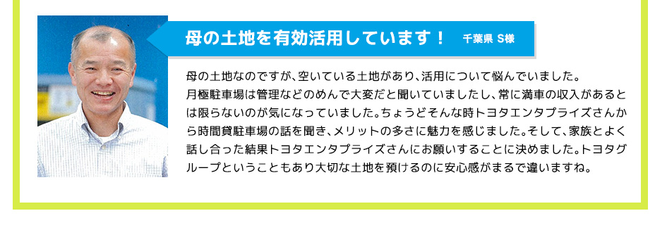 母の土地を有効活用しています！,母の土地なのですが、空いている土地があり、活用について悩んでいました。
				月極駐車場は管理などのめんで大変だと聞いていましたし、常に満車の収入があるとは限らないのが気になっていました。ちょうどそんな時トヨタエンタプライズさんから時間貸駐車場の話を聞き、メリットの多さに魅力を感じました。そして、家族とよく話し合った結果トヨタエンタプライズさんにお願いすることに決めました。トヨタグループということもあり大切な土地を預けるのに安心感がまるで違いますね。
